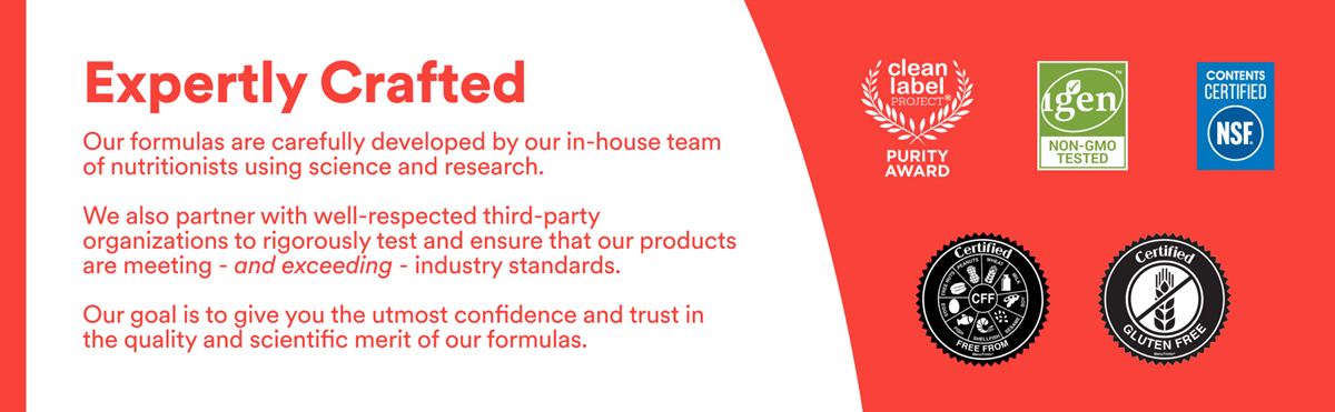 Expertly Crafted. Our Formulas are carefully developed by our in-house team of nutritionists using the latest science and research. We also partner with respected third party organizations to rigorously test and ensure that our products are meeting and exceeding industry standards. Our goal is to give you the utmost confidence and trust in the quality and scientific merit of our formulas. Certification icons featured.