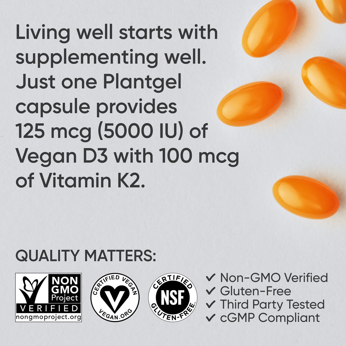 Hình ảnh viên nang thực vật D3K2 với dòng chữ: "Sống khỏe bắt đầu từ việc bổ sung dưỡng chất tốt. Chỉ một viên nang Plantgel cung cấp 125 mcg (5000 IU) Vitamin D3 thuần chay cùng 100 mcg Vitamin K2." Ba biểu tượng của chứng nhận Non-GMO Project Verified, chứng nhận Thuần chay bởi Vegan Action và chứng nhận Không chứa Gluten bởi NSF, cùng với dòng chữ "Chất lượng là quan trọng" và dấu tích bên cạnh các dòng chữ Non-GMO Verified, Gluten-Free, Third Party Tested và cGMP Compliant.