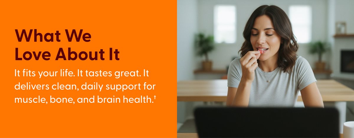 What we love about it. It fits your life. It tastes great. It delivers clean, daily support for muscle, bone, and brain health.