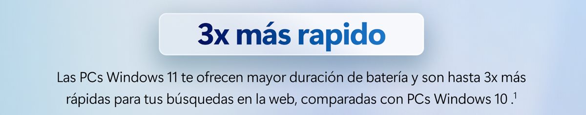 3x más rapido. Las PCs Windows 11 te ofrecen mayor duración de batería y son hasta 3x más rápidas para tus búsquedas en la web, comparadas con PCs Windows 10.[1]