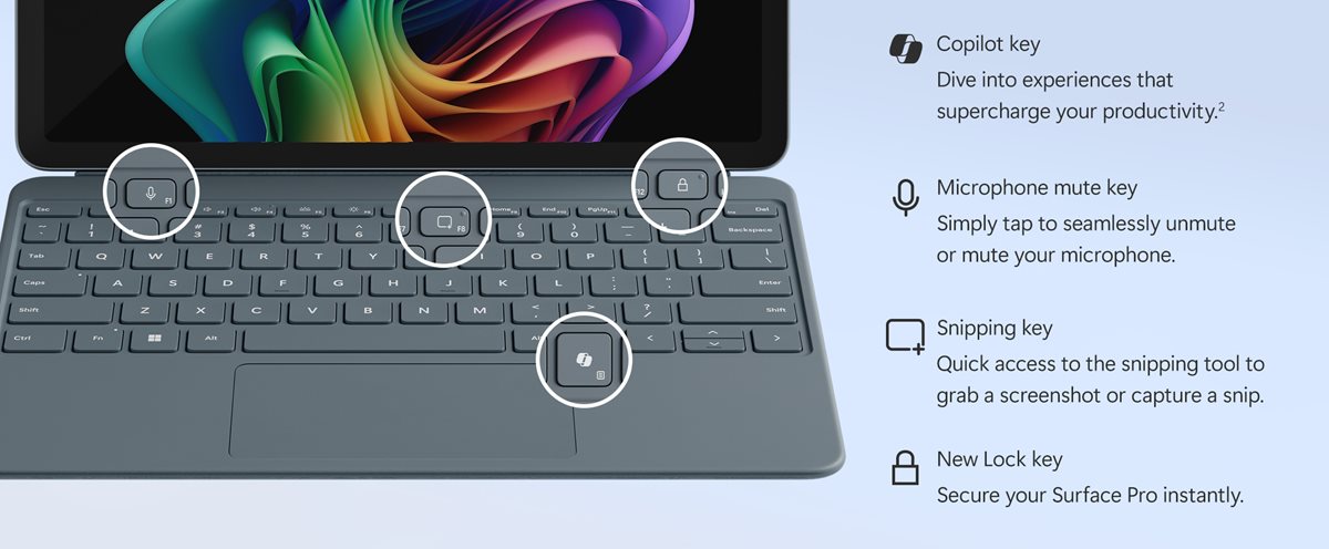 Tecla Copiloto. Sumérgete en las experiencias de IA pulsando la tecla Copiloto o protege rápidamente tu Surface Pro con la nueva tecla de bloqueo. Tecla de silenciamiento del micrófono. Simplemente pulsa para silenciar o reactivar el micrófono sin problemas. Tecla de recortes. Acceso rápido a la herramienta de recortes para hacer una captura de pantalla o un recorte. Nueva tecla de bloqueo. Protege tu Surface Pro al instante.
