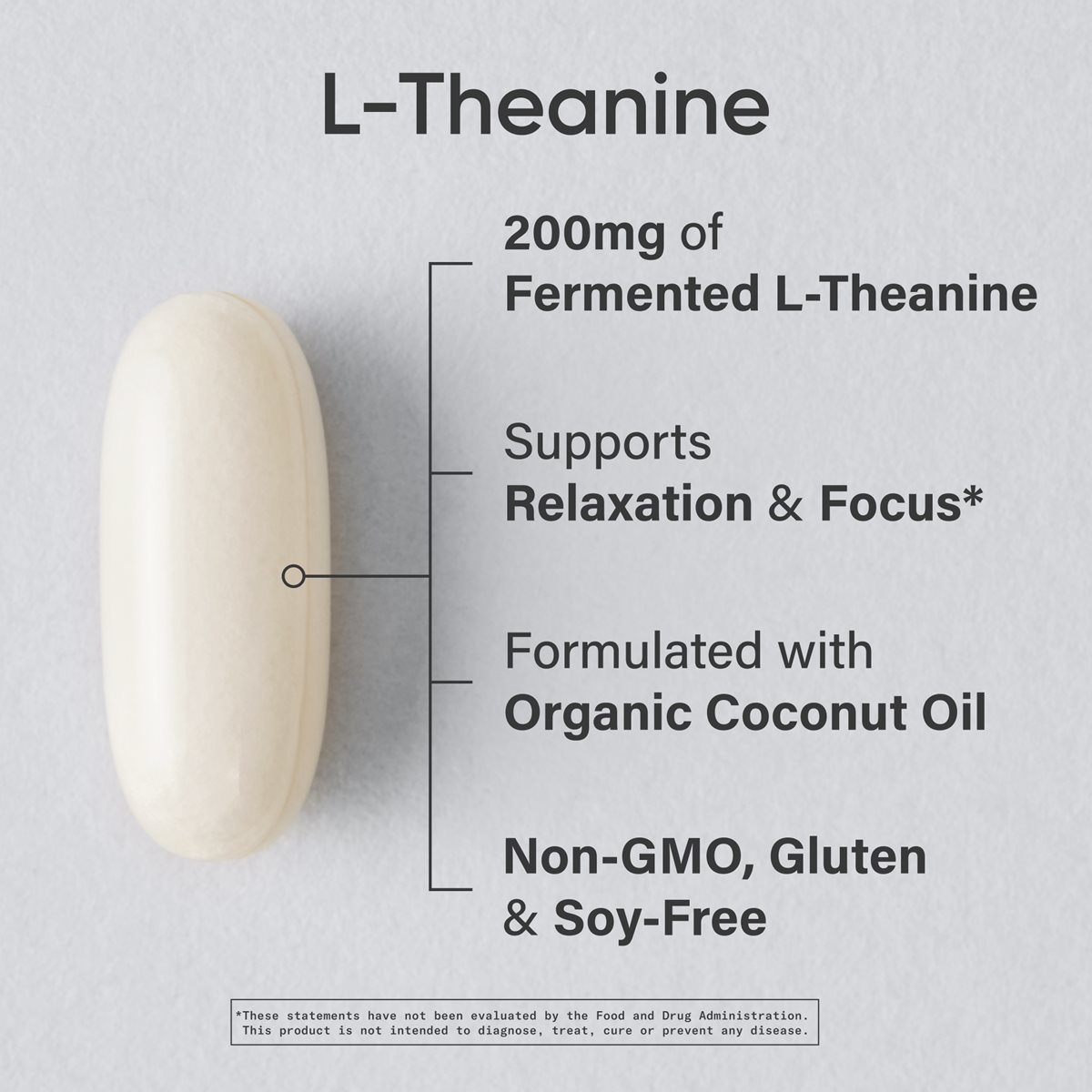 Image of an L-theanine Softgel that reads: "L-theanine. 200 milligrams of fermented L-theanine. Supports relaxation and focus.* Formulated with organic coconut oil. Non-GMO, Gluten & Soy-Free.” With a footnote that reads: “*These statements have not been evaluated by the Food and Drug Administration. This product is not intended to diagnose, treat, cure, or prevent any disease."