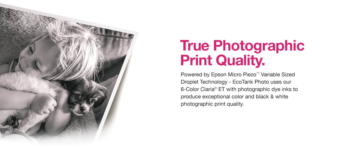True Photographic Print Quality. Powered by Epson Micro piezo variable sized droplet technology - EcoTank Photo uses our 6-Color Claria ET with photographic dye inks to produce exceptional color and black and white photographic print quality.