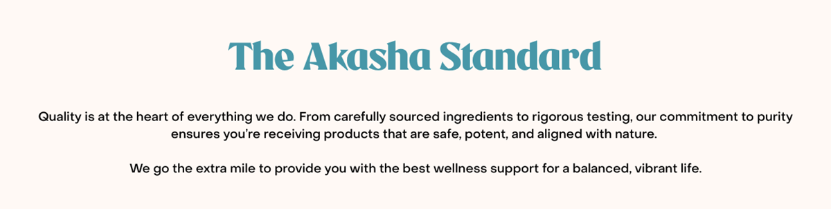 The Akasha Standard. Quality is at the heart of everything we do. From carefully sourced ingredients to rigorous testing, our commitment to purity ensures you’re receiving products that are safe, potent, and aligned with nature. We go the extra mile to provide you with the best wellness support for a balanced, vibrant life.
