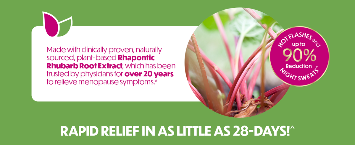 Made with clinically proven, naturally sourced, plant-based Rhapontic Rhubarb Root Extract, which has been trusted by physicians for over 20 years to relieve menopause symptoms.*