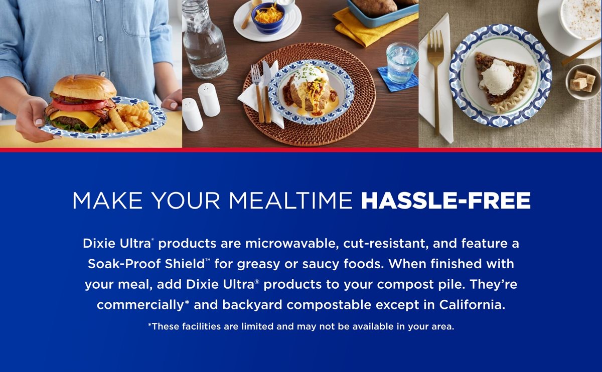 Make Your Mealtime Hassle-Free, Dixie Ultra products are microwavable, cut-resistant, and feature a Soak-Proof Shield for greasy or saucy foods. When finished with your meal, add Dixie Ultra products to your compost pile. They're commercially and backyard compostable except in California. *These facilities are limited and may not be available in your area.