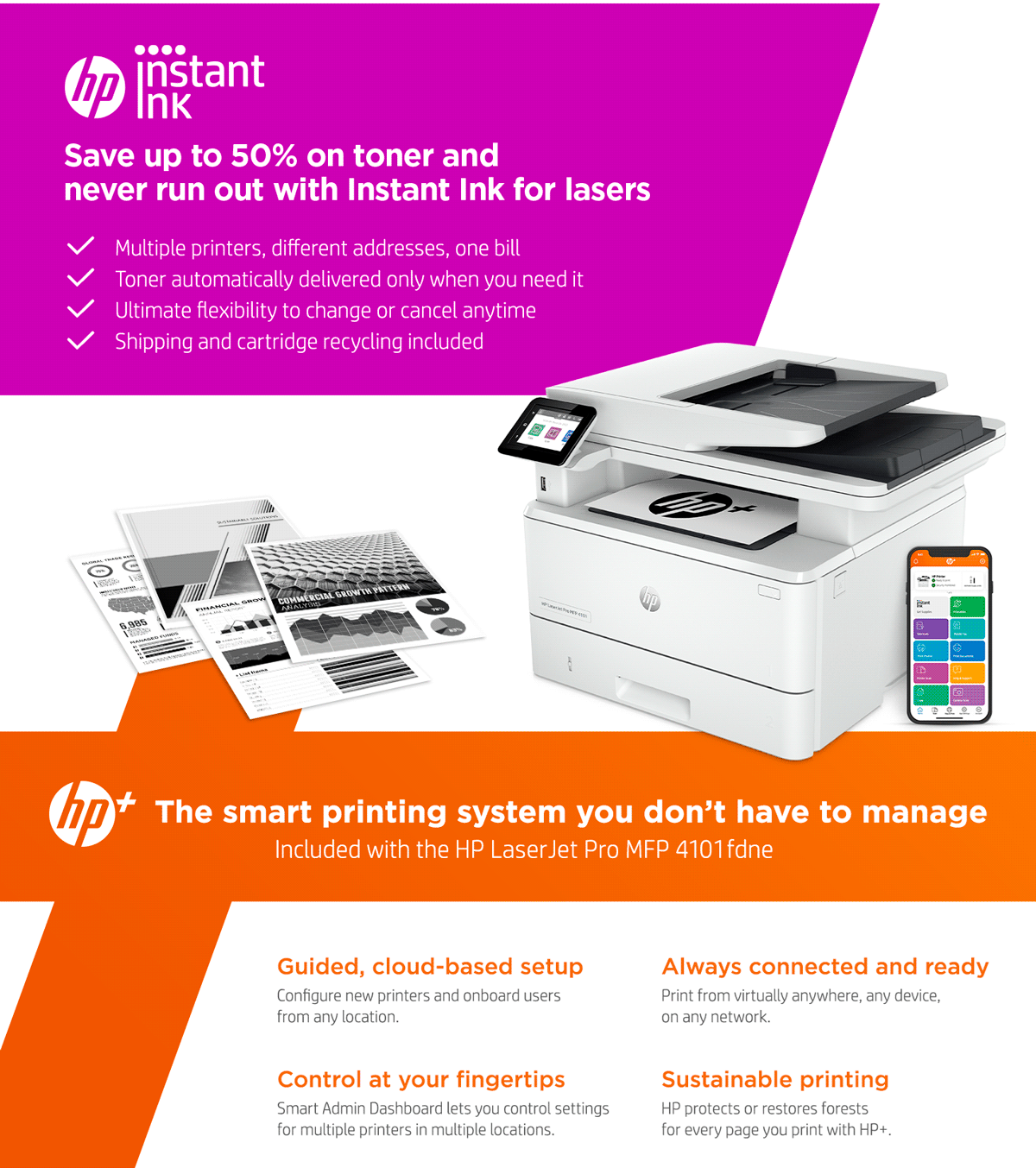 Save up to 50% on toner and never run out with Instant Ink for lasers ✓ Multiple printers, different addresses, one bill ✓ Toner automatically delivered only when you need it ✓ Ultimate flexibility to change or cancel anytime ✓ Shipping and cartridge recycling included The smart printing system you don't have to manage Included with the HP LaserJet Pro MFP 4101fdne Guided, cloud-based setup Configure new printers and onboard users from any location. Control at your fingertips Smart Admin Dashboard lets you control settings for multiple printers in multiple locations. Always connected and ready Print from virtually anywhere, any device, on any network. Sustainable printing HP protects or restores forests for every page you print with HP+.