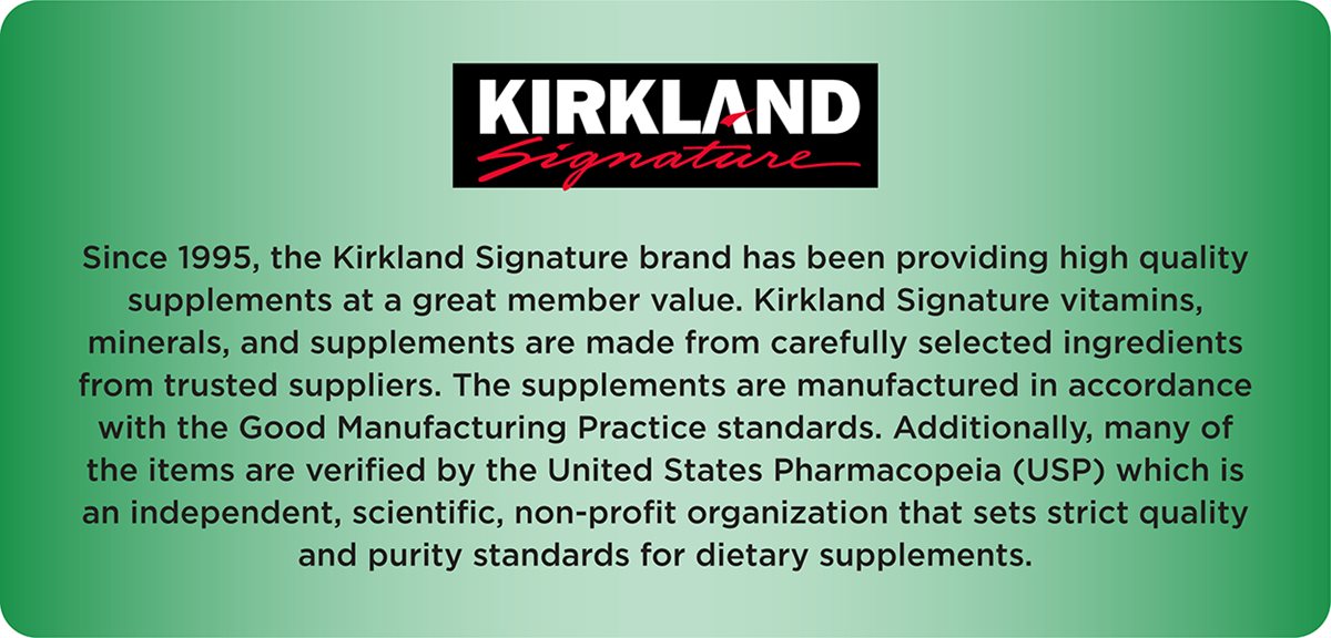 Logo Kirkland Signature. Từ năm 1995, thương hiệu Kirkland Signature đã cung cấp các thực phẩm bổ sung chất lượng cao với giá trị tuyệt vời cho hội viên. Vitamin, khoáng chất và thực phẩm bổ sung của Kirkland Signature được làm từ các thành phần được lựa chọn cẩn thận từ các nhà cung cấp đáng tin cậy. Các sản phẩm được sản xuất theo tiêu chuẩn Thực hành Sản xuất Tốt (GMP). Ngoài ra, nhiều sản phẩm được chứng nhận bởi Dược điển Hoa Kỳ (USP), một tổ chức khoa học độc lập, phi lợi nhuận, đặt ra các tiêu chuẩn nghiêm ngặt về chất lượng và độ tinh khiết cho thực phẩm bổ sung.