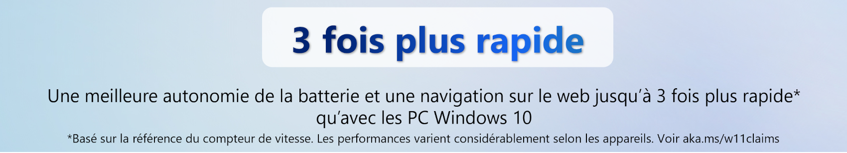 3 fois plus rapide. Une meilleure autonomie de la batterie et une navigation sur le web jusqu’à 3 fois plus rapide* qu’avec les PC Windows 10. *Basé sur la référence du compteur de vitesse. Les performances varient considérablement selon les appareils. Voir aka.ms/w11claims