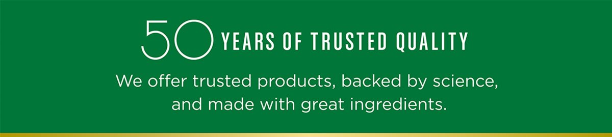 50 years of Trusted Quality. We offer trusted products, backed by science, and made with great ingredients.