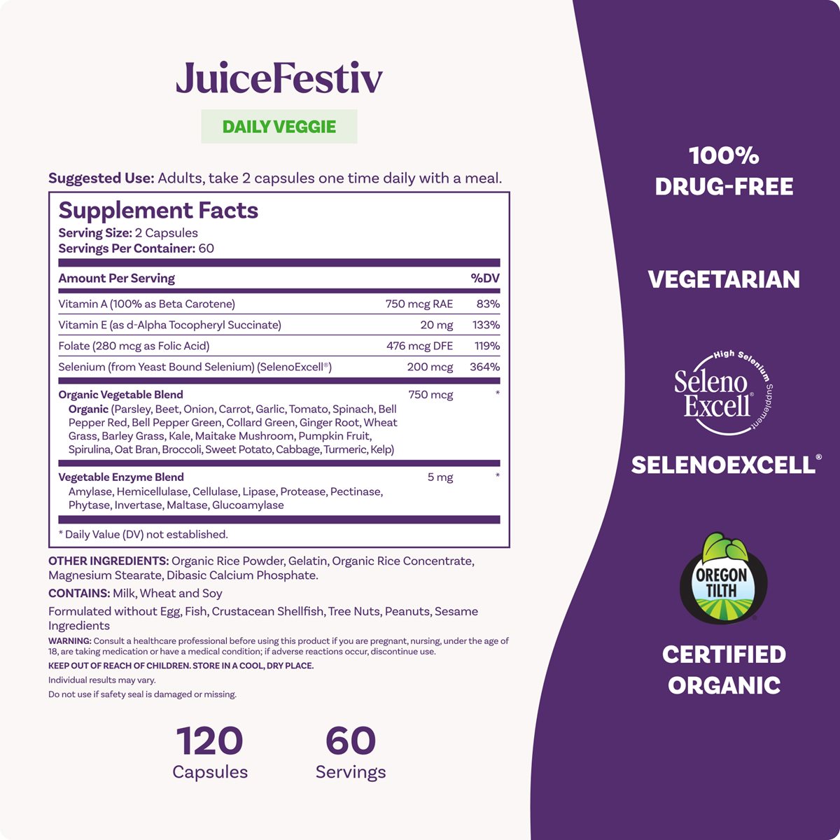 JuiceFestiv DAILY VEGGIE, 120 Capsules, 60 Servings Suggested Use: Adults, take 2 capsules one time daily with a meal. Supplement Facts: Vitamin A (750 mcg RAE, 83% DV) Vitamin E (20 mg, 133% DV) Folate (476 mcg DFE, 119% DV) Selenium [SelenoExcell®] (200 mcg, 364% DV) Organic Vegetable Blend (750 mcg) 100% DRUG-FREE, VEGETARIAN, SELENOEXCELL®, OREGON TILTH CERTIFIED ORGANIC