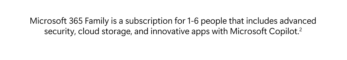 Microsoft 365 Family is a subscription for 1-6 people that includes advanced security, cloud storage, and innovative apps with Microsoft Copilot.[2]