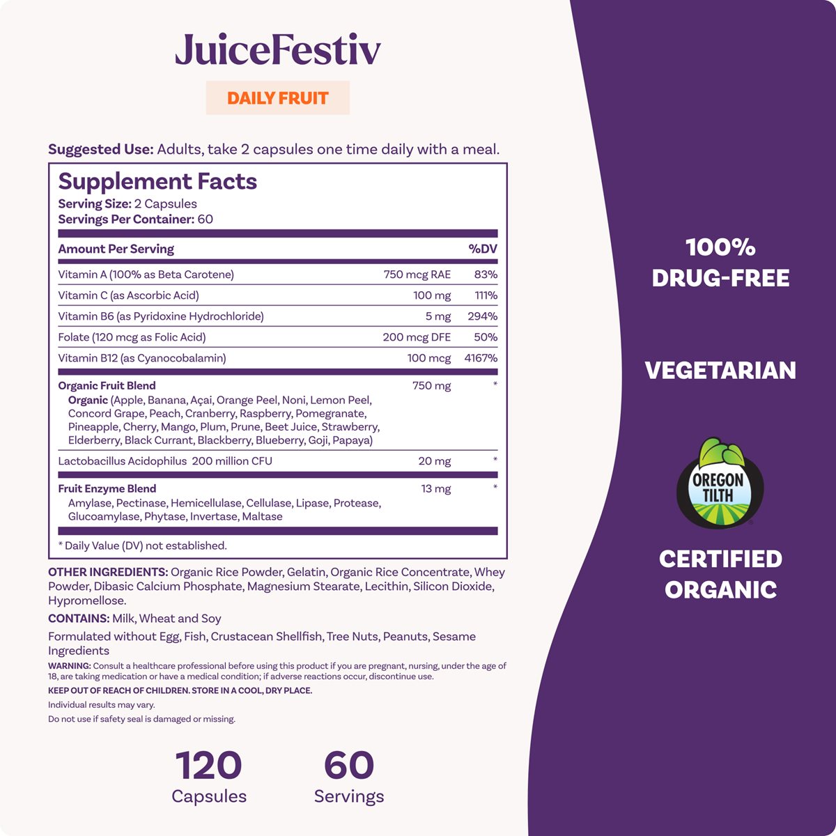 JuiceFestiv DAILY FRUIT, 120 Capsules, 60 Servings Suggested Use: Adults, take 2 capsules one time daily with a meal. Supplement Facts: Vitamin B12 (100 mcg, 4167% DV) Vitamin B6 (5 mg, 294% DV) Vitamin C (100 mg, 111% DV) Organic Fruit Blend (750 mg) Lactobacillus Acidophilus (200 million CFU) 100% DRUG-FREE, VEGETARIAN, OREGON TILTH CERTIFIED ORGANIC