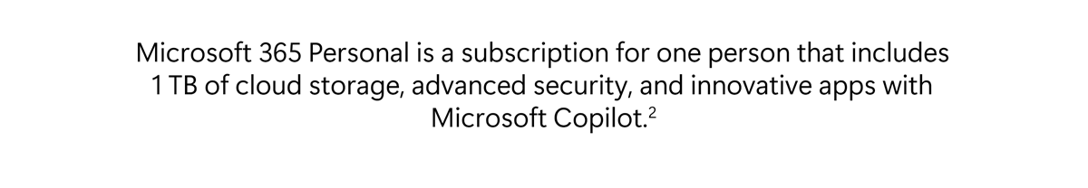 Microsoft 365 Personal is a subscription for one person that includes 1 TB of cloud storage, advanced security, and innovative apps with Microsoft Copilot.[2]