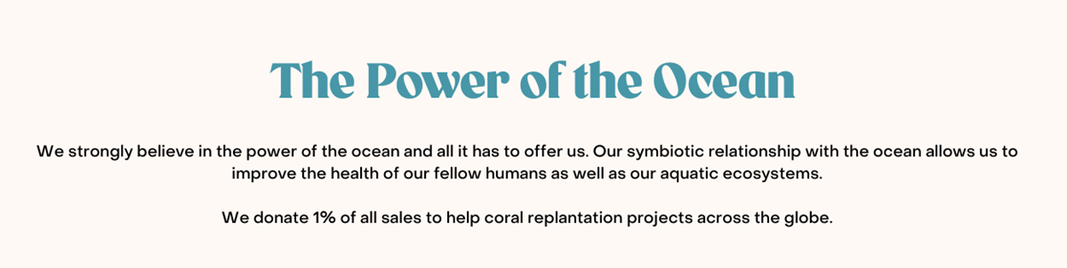 The Power of the Ocean. We strongly believe in the power of the ocean and all it has to offer us. Our symbiotic relationship with the ocean allows us to improve the health of our fellow humans as well as our aquatic ecosystems. We donate 1% of all sales to help coral replantation projects across the globe.