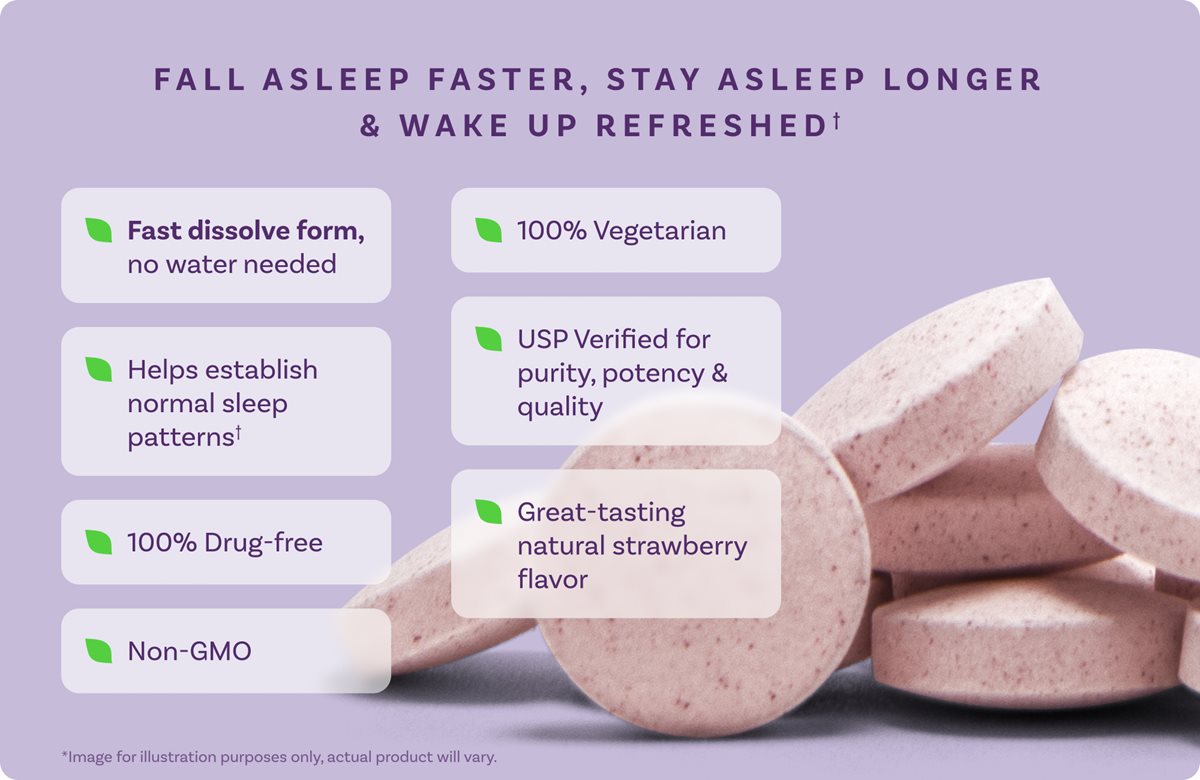 FALL ASLEEP FASTER, STAY ASLEEP LONGER & WAKE UP REFRESHED Fast dissolve form, no water needed 100% Vegetarian Helps establish normal sleep patterns USP Verified for purity, potency & quality 100% Drug-free Great-tasting natural strawberry flavor Non-GMO